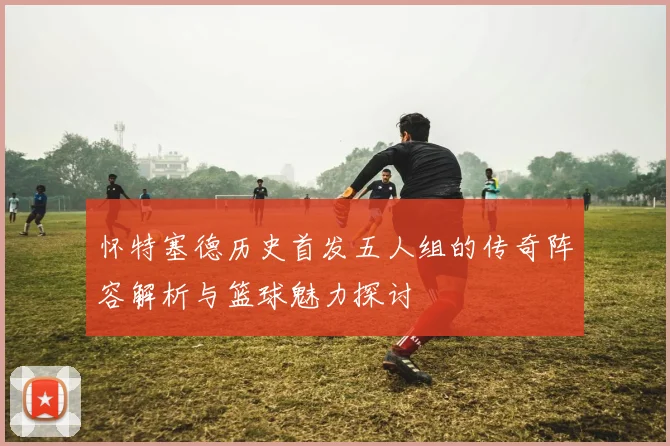 怀特塞德历史首发五人组的传奇阵容解析与篮球魅力探讨