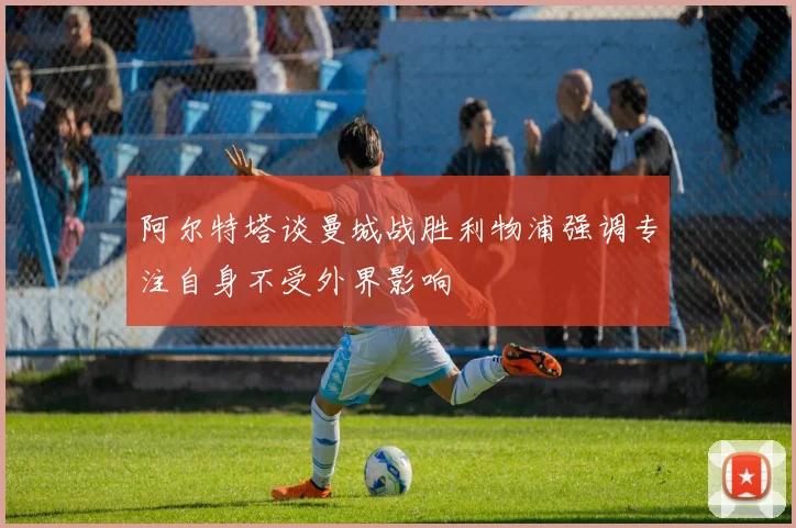 阿尔特塔谈曼城战胜利物浦强调专注自身不受外界影响