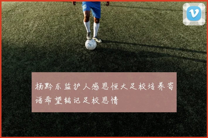 杨黔东监护人感恩恒大足校培养寄语希望铭记足校恩情