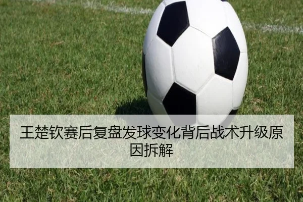 王楚钦赛后复盘发球变化背后战术升级原因拆解