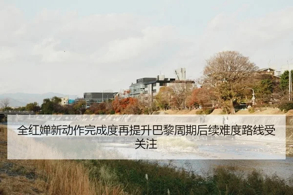 全红婵新动作完成度再提升巴黎周期后续难度路线受关注